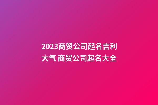 2023商贸公司起名吉利大气 商贸公司起名大全-第1张-公司起名-玄机派